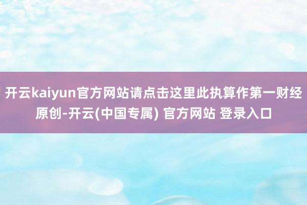 开云kaiyun官方网站请点击这里此执算作第一财经原创-开云(中国专属) 官方网站 登录入口