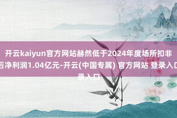 开云kaiyun官方网站赫然低于2024年度场所扣非后净利润1.04亿元-开云(中国专属) 官方网站 登录入口