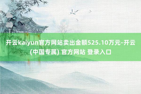 开云kaiyun官方网站卖出金额525.10万元-开云(中国专属) 官方网站 登录入口