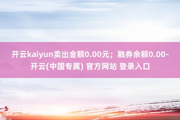 开云kaiyun卖出金额0.00元;融券余额0.00-开云(中国专属) 官方网站 登录入口