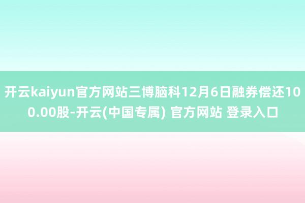 开云kaiyun官方网站三博脑科12月6日融券偿还100.00股-开云(中国专属) 官方网站 登录入口