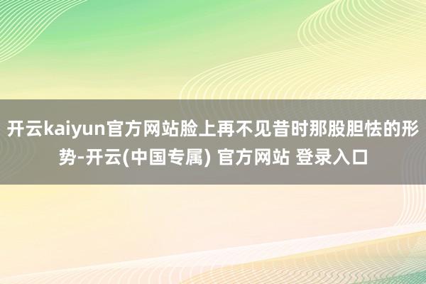 开云kaiyun官方网站脸上再不见昔时那股胆怯的形势-开云(中国专属) 官方网站 登录入口
