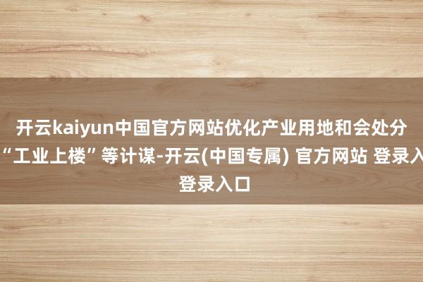 开云kaiyun中国官方网站优化产业用地和会处分、“工业上楼”等计谋-开云(中国专属) 官方网站 登录入口