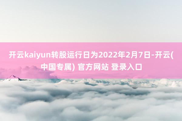 开云kaiyun转股运行日为2022年2月7日-开云(中国专属) 官方网站 登录入口
