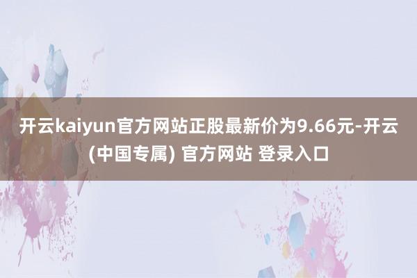 开云kaiyun官方网站正股最新价为9.66元-开云(中国专属) 官方网站 登录入口