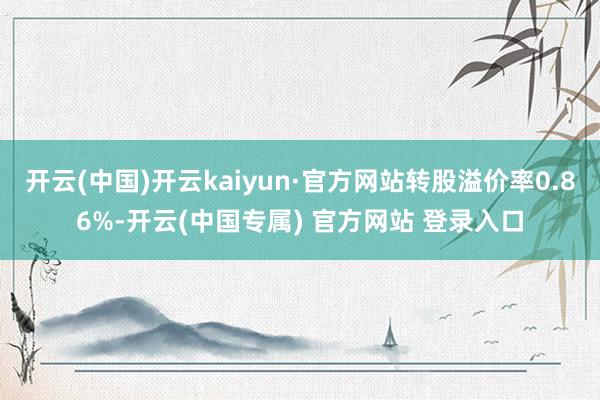 开云(中国)开云kaiyun·官方网站转股溢价率0.86%-开云(中国专属) 官方网站 登录入口
