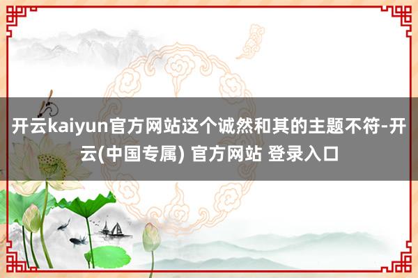 开云kaiyun官方网站这个诚然和其的主题不符-开云(中国专属) 官方网站 登录入口