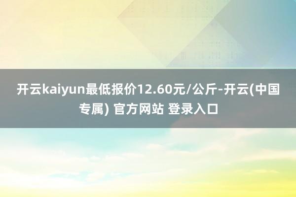 开云kaiyun最低报价12.60元/公斤-开云(中国专属) 官方网站 登录入口