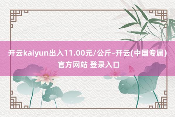 开云kaiyun出入11.00元/公斤-开云(中国专属) 官方网站 登录入口