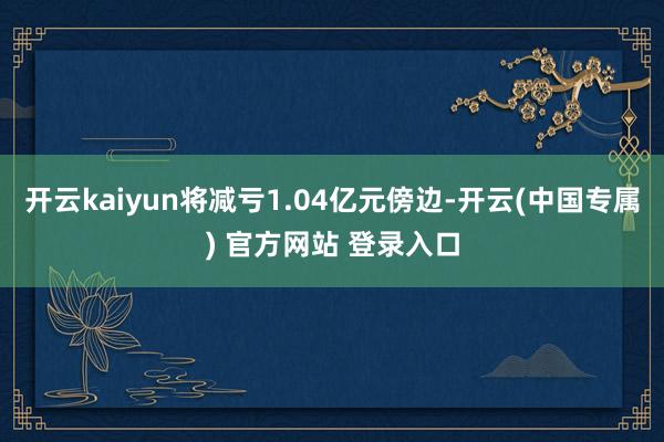 开云kaiyun将减亏1.04亿元傍边-开云(中国专属) 官方网站 登录入口
