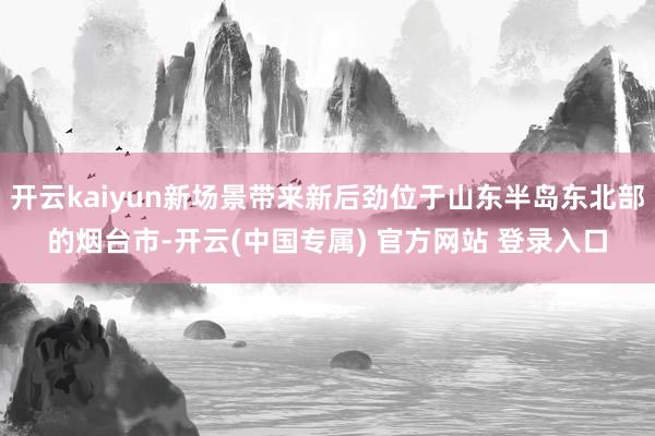 开云kaiyun新场景带来新后劲位于山东半岛东北部的烟台市-开云(中国专属) 官方网站 登录入口