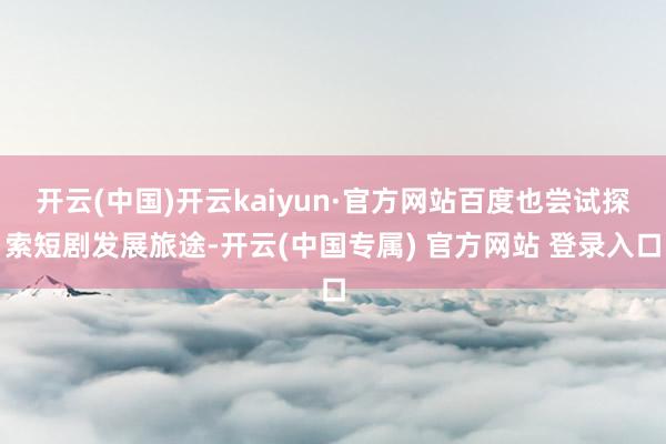 开云(中国)开云kaiyun·官方网站百度也尝试探索短剧发展旅途-开云(中国专属) 官方网站 登录入口