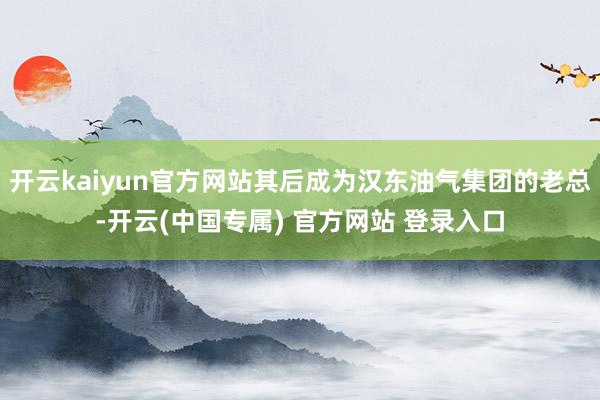 开云kaiyun官方网站其后成为汉东油气集团的老总-开云(中国专属) 官方网站 登录入口