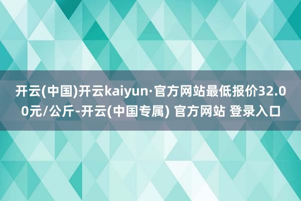 开云(中国)开云kaiyun·官方网站最低报价32.00元/公斤-开云(中国专属) 官方网站 登录入口