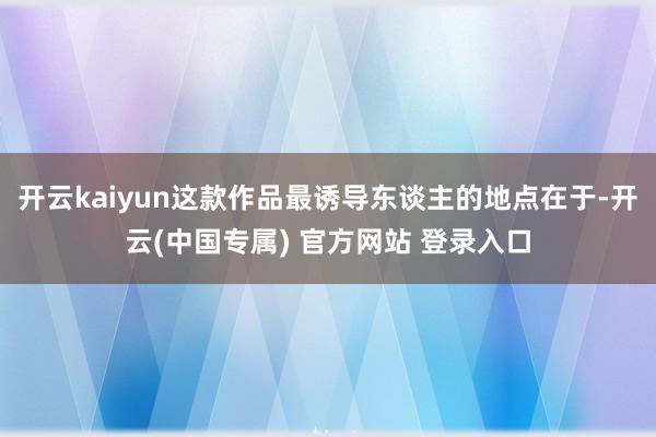 开云kaiyun这款作品最诱导东谈主的地点在于-开云(中国专属) 官方网站 登录入口
