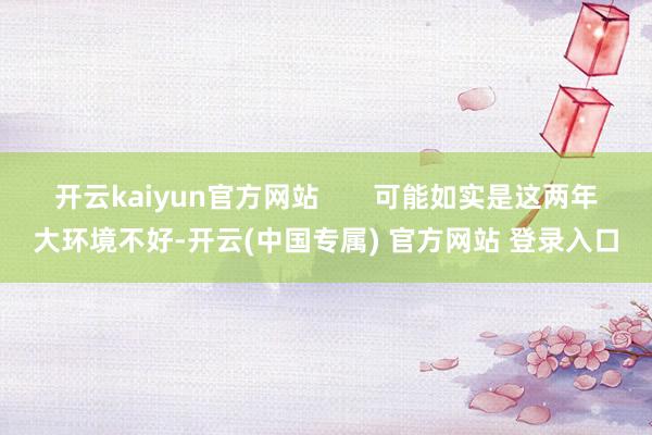 开云kaiyun官方网站       可能如实是这两年大环境不好-开云(中国专属) 官方网站 登录入口