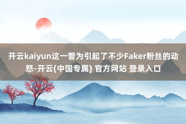 开云kaiyun这一瞥为引起了不少Faker粉丝的动怒-开云(中国专属) 官方网站 登录入口