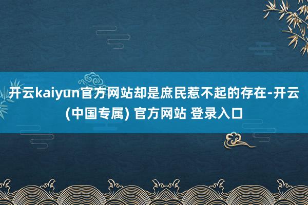 开云kaiyun官方网站却是庶民惹不起的存在-开云(中国专属) 官方网站 登录入口