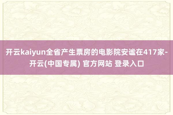 开云kaiyun全省产生票房的电影院安谧在417家-开云(中国专属) 官方网站 登录入口