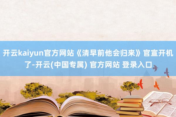 开云kaiyun官方网站《清早前他会归来》官宣开机了-开云(中国专属) 官方网站 登录入口
