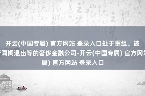 开云(中国专属) 官方网站 登录入口处于重组、被剿袭、履行阛阓退出等的奢侈金融公司-开云(中国专属) 官方网站 登录入口