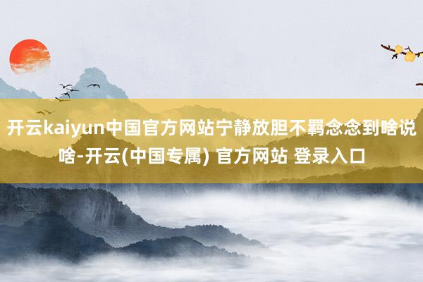 开云kaiyun中国官方网站宁静放胆不羁念念到啥说啥-开云(中国专属) 官方网站 登录入口