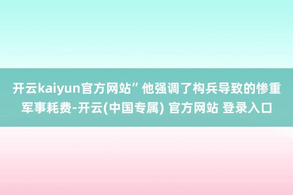 开云kaiyun官方网站”　　他强调了构兵导致的惨重军事耗费-开云(中国专属) 官方网站 登录入口