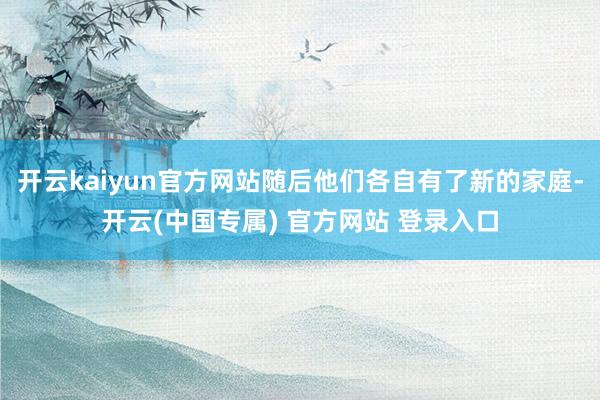 开云kaiyun官方网站随后他们各自有了新的家庭-开云(中国专属) 官方网站 登录入口