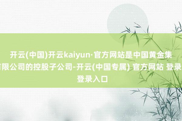 开云(中国)开云kaiyun·官方网站是中国黄金集团有限公司的控股子公司-开云(中国专属) 官方网站 登录入口