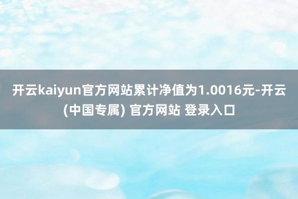 开云kaiyun官方网站累计净值为1.0016元-开云(中国专属) 官方网站 登录入口