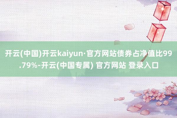 开云(中国)开云kaiyun·官方网站债券占净值比99.79%-开云(中国专属) 官方网站 登录入口