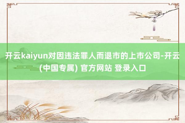 开云kaiyun对因违法罪人而退市的上市公司-开云(中国专属) 官方网站 登录入口