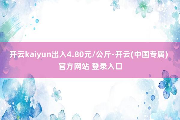 开云kaiyun出入4.80元/公斤-开云(中国专属) 官方网站 登录入口