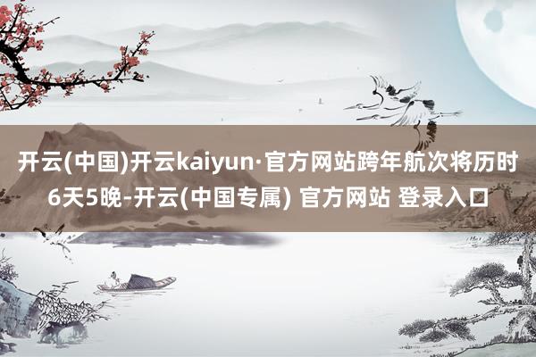 开云(中国)开云kaiyun·官方网站跨年航次将历时6天5晚-开云(中国专属) 官方网站 登录入口