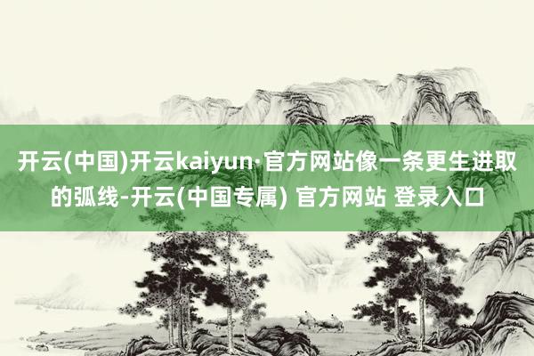 开云(中国)开云kaiyun·官方网站像一条更生进取的弧线-开云(中国专属) 官方网站 登录入口