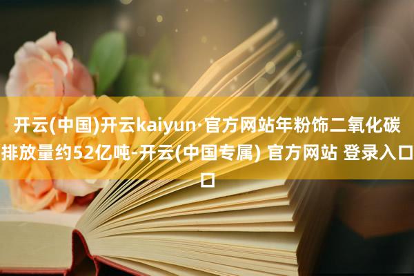 开云(中国)开云kaiyun·官方网站年粉饰二氧化碳排放量约52亿吨-开云(中国专属) 官方网站 登录入口