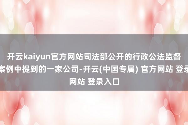 开云kaiyun官方网站司法部公开的行政公法监督典型案例中提到的一家公司-开云(中国专属) 官方网站 登录入口
