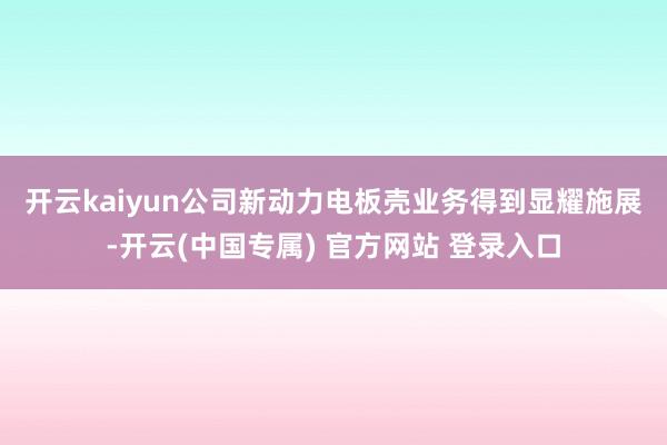 开云kaiyun 公司新动力电板壳业务得到显耀施展-开云(中国专属) 官方网站 登录入口