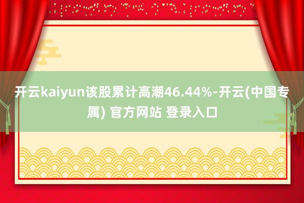 开云kaiyun该股累计高潮46.44%-开云(中国专属) 官方网站 登录入口