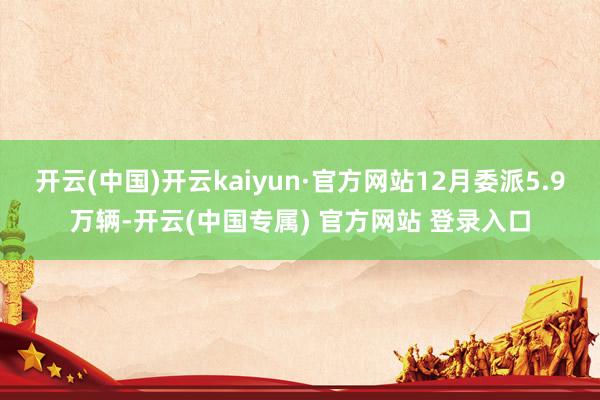 开云(中国)开云kaiyun·官方网站12月委派5.9万辆-开云(中国专属) 官方网站 登录入口
