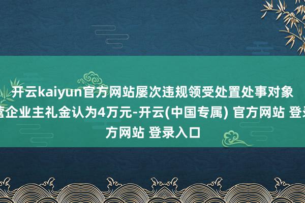 开云kaiyun官方网站屡次违规领受处置处事对象和私营企业主礼金认为4万元-开云(中国专属) 官方网站 登录入口