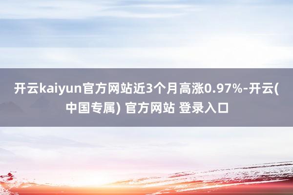 开云kaiyun官方网站近3个月高涨0.97%-开云(中国专属) 官方网站 登录入口