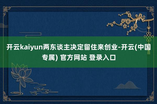 开云kaiyun两东谈主决定留住来创业-开云(中国专属) 官方网站 登录入口