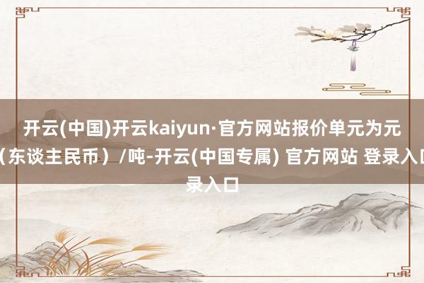 开云(中国)开云kaiyun·官方网站报价单元为元（东谈主民币）/吨-开云(中国专属) 官方网站 登录入口