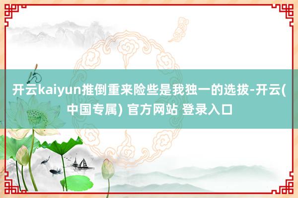 开云kaiyun推倒重来险些是我独一的选拔-开云(中国专属) 官方网站 登录入口