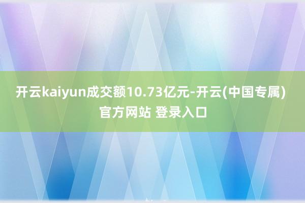 开云kaiyun成交额10.73亿元-开云(中国专属) 官方网站 登录入口