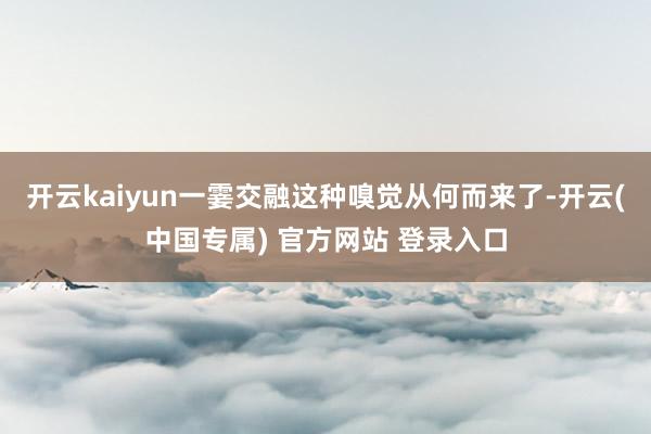 开云kaiyun一霎交融这种嗅觉从何而来了-开云(中国专属) 官方网站 登录入口