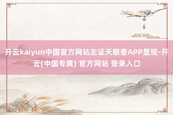 开云kaiyun中国官方网站左证天眼查APP显现-开云(中国专属) 官方网站 登录入口