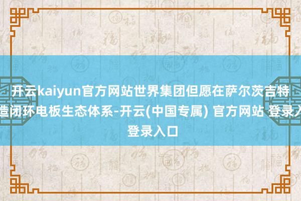 开云kaiyun官方网站世界集团但愿在萨尔茨吉特打造闭环电板生态体系-开云(中国专属) 官方网站 登录入口