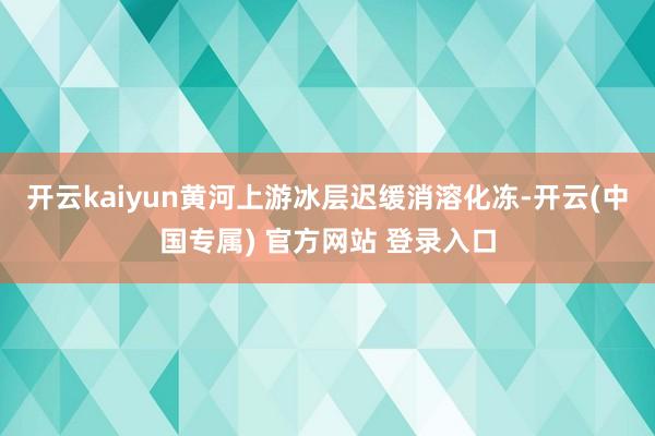 开云kaiyun黄河上游冰层迟缓消溶化冻-开云(中国专属) 官方网站 登录入口